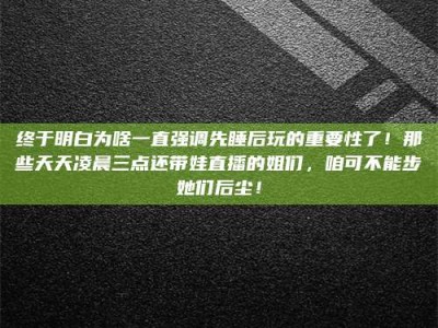 醴陵终于明白为啥一直强调先睡后玩的重要性了！那些天天凌晨三点还带娃直播的姐们，咱可不能步她们后尘！