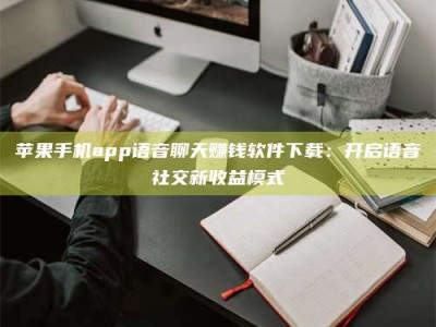 醴陵苹果手机app语音聊天赚钱软件下载：开启语音社交新收益模式