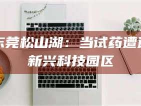 醴陵东莞松山湖：当试药遭遇新兴科技园区