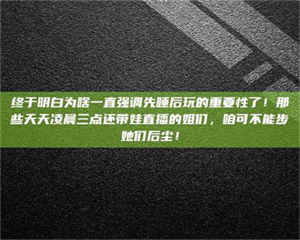 醴陵终于明白为啥一直强调先睡后玩的重要性了！那些天天凌晨三点还带娃直播的姐们，咱可不能步她们后尘！ 第1张
