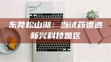 醴陵东莞松山湖：当试药遭遇新兴科技园区